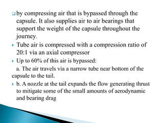  by compressing air that is bypassed through the
capsule. It also supplies air to air bearings that
support the weight of the capsule throughout the
journey.
 Tube air is compressed with a compression ratio of
20:1 via an axial compressor
 Up to 60% of this air is bypassed:
a. The air travels via a narrow tube near bottom of the
capsule to the tail.
 b. A nozzle at the tail expands the flow generating thrust
to mitigate some of the small amounts of aerodynamic
and bearing drag
 