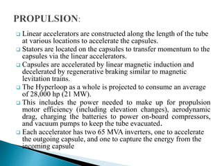  Linear accelerators are constructed along the length of the tube
at various locations to accelerate the capsules.
 Stators are located on the capsules to transfer momentum to the
capsules via the linear accelerators.
 Capsules are accelerated by linear magnetic induction and
decelerated by regenerative braking similar to magnetic
levitation trains.
 The Hyperloop as a whole is projected to consume an average
of 28,000 hp (21 MW).
 This includes the power needed to make up for propulsion
motor efficiency (including elevation changes), aerodynamic
drag, charging the batteries to power on-board compressors,
and vacuum pumps to keep the tube evacuated.
 Each accelerator has two 65 MVA inverters, one to accelerate
the outgoing capsule, and one to capture the energy from the
incoming capsule
 