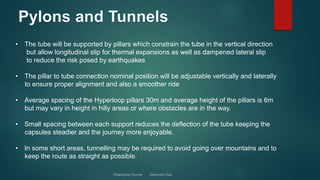 • The tube will be supported by pillars which constrain the tube in the vertical direction
but allow longitudinal slip for thermal expansions as well as dampened lateral slip
to reduce the risk posed by earthquakes
• The pillar to tube connection nominal position will be adjustable vertically and laterally
to ensure proper alignment and also a smoother ride
• Average spacing of the Hyperloop pillars 30m and average height of the pillars is 6m
but may vary in height in hilly areas or where obstacles are in the way.
• Small spacing between each support reduces the deflection of the tube keeping the
capsules steadier and the journey more enjoyable.
• In some short areas, tunnelling may be required to avoid going over mountains and to
keep the route as straight as possible.
 