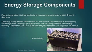 Energy storage allows this linear accelerator to only draw its average power of 8000 HP from its
Solar array.
The energy storage element made of lithium ion cells available can be economical. A battery array
With enough power capability to provide the worst- case smoothing power has a lot of energy
launching 1 capsule only uses 0.5 % of the total energy so degradation due to cycling is not an issue.
A Li ion battery
 