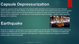 Hyperloop capsules will be designed to the highest safety standards and manufactured with extensive
quality checks to ensure their integrity. In the event of a minor leak, the on board environment control system
would maintain capsule pressure using the reserve air carried on board for the short period of time it will
take to reach the destination . In the case of a more significant depressurization , oxygen masks would be
deployed as in airplanes.
World is no stranger to earthquakes and transport systems are all built with earthquakes in mind. Hyperloop
would be no different with the entire tube length built the necessary flexibility to withstand the earthquake
motions while maintaining the Hyperloop tube alignment. In case of sudden stop emergency mechanical
braking system would be actuated
 