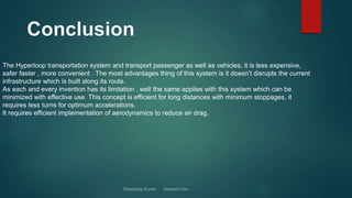 The Hyperloop transportation system and transport passenger as well as vehicles, it is less expensive,
safer faster , more convenient . The most advantages thing of this system is it doesn’t disrupts the current
infrastructure which is built along its route.
As each and every invention has its limitation , well the same applies with this system which can be
minimized with effective use. This concept is efficient for long distances with minimum stoppages, it
requires less turns for optimum accelerations.
It requires efficient implementation of aerodynamics to reduce air drag.
 