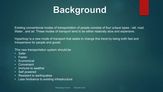 Existing conventional modes of transportation of people consists of four unique types : rail, road,
Water , and air. These modes of transport tend to be either relatively slow and expensive.
Hyperloop is a new mode of transport that seeks to change this trend by being both fast and
Inexpensive for people and goods
This new transportation system should be
• Safer
• Faster
• Economical
• Convenient
• Immune to weather
• Self powered
• Resistant to earthquakes
• Less hindrance to existing infrastructure
 
