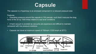 The capsule in a Hyperloop is an enclosed component in a reduced pressure tube
Features
• Operating pressure around the capsule is 100 pascals, such that it reduces the drag
force of the air by 1000 times relative to sea level conditions
• A hard vacuum is avoided as vacuums are expensive and difficult to maintain
compared with low pressure solutions
• Capsule can travel at maximum speed of 760mph (1220 kmph at 20°C)
 
