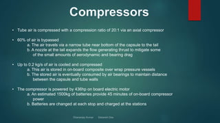• Tube air is compressed with a compression ratio of 20:1 via an axial compressor
• 60% of air is bypassed
a. The air travels via a narrow tube near bottom of the capsule to the tail
b. A nozzle at the tail expands the flow generating thrust to mitigate some
of the small amounts of aerodynamic and bearing drag
• Up to 0.2 kg/s of air is cooled and compressed
a. This air is stored in on-board composite over wrap pressure vessels
b. The stored air is eventually consumed by air bearings to maintain distance
between the capsule and tube walls
• The compressor is powered by 436hp on board electric motor
a. An estimated 1500kg of batteries provide 45 minutes of on-board compressor
power
b. Batteries are changed at each stop and charged at the stations
 