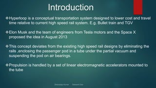 Introduction
Hyperloop is a conceptual transportation system designed to lower cost and travel
time relative to current high speed rail system. E.g. Bullet train and TGV
Elon Musk and the team of engineers from Tesla motors and the Space X
proposed the idea in August 2013
This concept deviates from the existing high speed rail designs by eliminating the
rails ,enclosing the passenger pod in a tube under the partial vacuum and
suspending the pod on air bearings.
Propulsion is handled by a set of linear electromagnetic accelerators mounted to
the tube
 