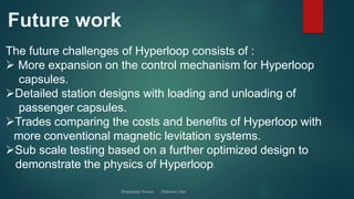 The future challenges of Hyperloop consists of :
 More expansion on the control mechanism for Hyperloop
capsules.
Detailed station designs with loading and unloading of
passenger capsules.
Trades comparing the costs and benefits of Hyperloop with
more conventional magnetic levitation systems.
Sub scale testing based on a further optimized design to
demonstrate the physics of Hyperloop.
 