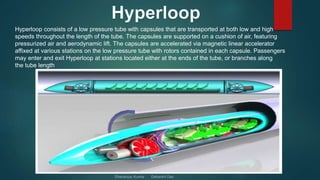 Hyperloop consists of a low pressure tube with capsules that are transported at both low and high
speeds throughout the length of the tube. The capsules are supported on a cushion of air, featuring
pressurized air and aerodynamic lift. The capsules are accelerated via magnetic linear accelerator
affixed at various stations on the low pressure tube with rotors contained in each capsule. Passengers
may enter and exit Hyperloop at stations located either at the ends of the tube, or branches along
the tube length
 