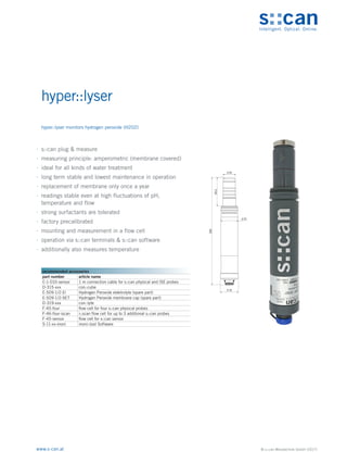 © s::can Messtechnik GmbH (2017)
www.s-can.at
hyper::lyser
∙
∙ s::can plug & measure
∙
∙ measuring principle: amperometric (membrane covered)
∙
∙ ideal for all kinds of water treatment
∙
∙ long term stable and lowest maintenance in operation
∙
∙ replacement of membrane only once a year
∙
∙ readings stable even at high fluctuations of pH,
temperature and flow
∙
∙ strong surfactants are tolerated
∙
∙ factory precalibrated
∙
∙ mounting and measurement in a flow cell
∙
∙ operation via s::can terminals & s::can software
∙
∙ additionally also measures temperature
24
33
35
55,2
208
Messgeräte Sonstige Daten
recommended accessories
part number article name
C-1-010-sensor 1 m connection cable for s::can physical and ISE probes
D-315-xxx con::cube
E-509-1/2-El Hydrogen Peroxide elektrolyte (spare part)
E-509-1/2-SET Hydrogen Peroxide membrane cap (spare part)
D-319-xxx con::lyte
F-45-four flow cell for four s::can physical probes
F-46-four-iscan i::scan flow cell for up to 3 additional s::can probes
F-45-sensor flow cell for s::can sensor
S-11-xx-moni moni::tool Software
hyper::lyser monitors hydrogen peroxide (H2O2)
 
