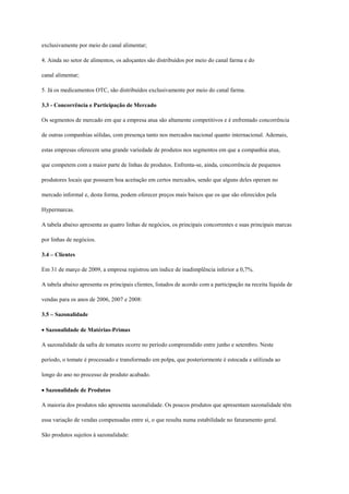 exclusivamente por meio do canal alimentar;

4. Ainda no setor de alimentos, os adoçantes são distribuídos por meio do canal farma e do

canal alimentar;

5. Já os medicamentos OTC, são distribuídos exclusivamente por meio do canal farma.

3.3 - Concorrência e Participação de Mercado

Os segmentos de mercado em que a empresa atua são altamente competitivos e é enfrentado concorrência

de outras companhias sólidas, com presença tanto nos mercados nacional quanto internacional. Ademais,

estas empresas oferecem uma grande variedade de produtos nos segmentos em que a companhia atua,

que competem com a maior parte de linhas de produtos. Enfrenta-se, ainda, concorrência de pequenos

produtores locais que possuem boa aceitação em certos mercados, sendo que alguns deles operam no

mercado informal e, desta forma, podem oferecer preços mais baixos que os que são oferecidos pela

Hypermarcas.

A tabela abaixo apresenta as quatro linhas de negócios, os principais concorrentes e suas principais marcas

por linhas de negócios.

3.4 – Clientes

Em 31 de março de 2009, a empresa registrou um índice de inadimplência inferior a 0,7%.

A tabela abaixo apresenta os principais clientes, listados de acordo com a participação na receita líquida de

vendas para os anos de 2006, 2007 e 2008:

3.5 – Sazonalidade

Sazonalidade de Matérias-Primas

A sazonalidade da safra de tomates ocorre no período compreendido entre junho e setembro. Neste

período, o tomate é processado e transformado em polpa, que posteriormente é estocada e utilizada ao

longo do ano no processo de produto acabado.

Sazonalidade de Produtos

A maioria dos produtos não apresenta sazonalidade. Os poucos produtos que apresentam sazonalidade têm

essa variação de vendas compensadas entre si, o que resulta numa estabilidade no faturamento geral.

São produtos sujeitos à sazonalidade:
 