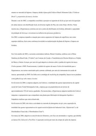 atuante no mercado de higiene e limpeza, detida à época pela Unilever Brasil Alimentos Ltda. (“Unilever

Brasil”), proprietária da marca Assolan.

Durante o ano de 2002, a companhia consolidou a posição no segmento de lã de aço por meio da aquisição

de outras marcas com distribuição local, em diversas regiões do País, tais como Help e Brilmis. Neste

mesmo ano, a Hypermarcas construiu um novo centro de distribuição em Goiânia, dobrando a capacidade

de produção de lã de aço e investimos na melhoria dos processos produtivos.

Em 2003, a empresa expandiu a atuação para outros segmentos de limpeza de superfícies, tais como

esponjas sintéticas, bem como continuou investindo na modernização da planta de higiene e limpeza em

Goiânia.




Em 2 de outubro de 2003, a acionista controladora indireta, Monte Cristalina, celebrou com a Fibras

Sintéticas do Brasil Ltda. (“Fisibra”) um Contrato de Cessão e Transferência de Direitos Relativos a Pedido

de Marca e Outras Avenças, por meio do qual adquiriu os direitos sobre o pedido de registro da marca

Fisibra perante o INPI. Posteriormente, o pedido de registro da marca Fisibra foi transferido para a

Hypermarcas, nos termos autorizados pelo contrato celebrado, por meio de instrumento de cessão de

marcas, apresentado ao INPI. Em linha com a estratégia de marketing da companhia, lançou novos produtos

como palha de aço sob a marca Assolan.

Em fevereiro de 2004, a empresa adquiriu, da Unilever, a totalidade das quotas representativas do capital

social de Castro Verde Participações Ltda., empresa que era proprietária de um terreno de

aproximadamente 150 mil metros quadrados. Na mesma data, a Hypermarcas adquiriu também da Unilever

máquinas e equipamentos que compunham uma planta para fabricação de detergentes líquidos e

limpadores multiuso que estava desativada.

Em fevereiro de 2005, deu início a atividades no mercado de detergentes em pó, com a aquisição da

totalidade das quotas representativas do capital social da Quimivale Industrial Ltda. (“Quimivale”) e da

Distribuidora Clean Ltda. (“Distribuidora Clean”).

Em março de 2006, adquiriu-se uma divisão de Alimentos, com foco em atomatados e vegetais, que detinha

as marcas Etti, Salsaretti e PuroPurê. A aquisição ocorreu por meio da compra de ações da empresa
 