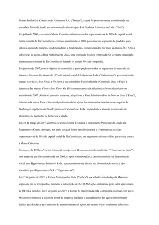 Bessan Indústria e Comércio de Alimentos S.A. ("Bessan"), a qual foi posteriormente transformada em

sociedade limitada, tendo sua denominação alterada para Etti Produtos Alimentícios Ltda. ("Etti").

Em julho de 2006, a acionista Monte Cristalina subscreveu ações representativas de 50% do capital social

total e votante da Éh Cosméticos, empresa constituída em 2006 para atuar no segmento de produtos para

cabelos, incluindo xampus, condicionadores e finalizadores, comercializados por meio da marca Éh!. Após a

subscrição de ações, a Bisa Participações Ltda., uma sociedade holding controlada por Cristiana Arcangeli,

permaneceu acionista da Éh Cosméticos detendo os demais 50% da companhia.

Em janeiro de 2007, com o objetivo de consolidar a participação em todos os segmentos do mercado de

higiene e limpeza, foi adquirido 90% do capital social da Sulquímica Ltda. (“Sulquímica”), proprietária das

marcas Mat Inset, Boa Noite, e No Inset, e sua subsidiária Fluss Indústria e Comércio Ltda. (“Fluss”),

detentora das marcas Fluss e Sani Fleur. Os 10% remanescentes da Sulquímica foram adquiridos em

setembro de 2007. Ainda no primeiro trimestre, adquiriu-se a Finn Administradora de Marcas Ltda. (“Finn”),

detentora da marca Finn, e foram adquiridos também alguns dos ativos relacionados a esse negócio da

Boehringer Ingelheim do Brasil Química e Farmacêutica Ltda., expandindo a atuação no mercado de

alimentos, no segmento de bem estar e saúde.

Em 30 de março de 2007, celebrou-se com a Monte Cristalina o Instrumento Particular de Dação em

Pagamento e Outras Avenças, por meio do qual foram transferidas para a Hypermarcas as ações

representativas de 50% do capital social da Éh Cosméticos, em pagamento de um crédito que existia contra

a Monte Cristalina.

Em março de 2007, a Assolan Industrial incorporou a Hypermarcas Industrial Ltda. ("Hypermarcas Ltda."),

uma empresa que fora constituída em 2006, e, após a incorporação, a Assolan mudou sua denominação

social para Hypermarcas Industrial Ltda., que posteriormente alterou sua denominação social e tipo

societário para Hypermarcas S.A. (“Hypermarcas”).

Em 1º de junho de 2007, a Erches Participações Ltda. ("Erches"), sociedade controlada pela Maiorem,

ingressou em na Companhia, mediante a subscrição de 46.332.562 ações ordinárias, pelo valor aproximado

de R$482,2 milhões. Em 4 de junho de 2007, a Erches foi incorporada pela Companhia, fazendo com que a

Maiorem se tornasse a acionista direta da empresa, mediante o cancelamento das ações anteriormente

detidas pela Erches e pela emissão do mesmo número de ações, no mesmo valor, totalmente subscritas
 