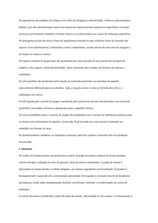 Os saponáceos são produtos de limpeza com efeito de dergência e abrasividade. Ambas as apresentações,

líquido e pó, são manufaturadas através da mistura de matérias-primas (químicos) específicas, envasado

em frascos previamente rotulados in-house (sleeve) e acondicionados nas caixas de embarque específicas.

Os detergentes em pó são feitos à base de ingredientes tensoativos que conferem efeito de remoção das

sujeiras. Esta matéria-prima é misturada a outros componentes, secada através de uma torre de secagem e

envasada em caixas ou saches.

Os espirais controle de pragas para são produzidos por uma extrusão de uma mistura de serragem de

madeira, cola vegetal e inseticida piretróide. Após extrusados são cortados em formato de espirais e

embalados.

Os refis pastilhas são produzidos pela injeção de inseticida piretróide em uma base de papelão

especialmente fabricado para esse produto. Após a injeção ocorre o corte no formato dos refis e a

embalagem em saches.

O refil líquido para controle de pragas é produzido pela mistura de solvente desodorizado com inseticida

piretróide e envasados em frascos apropriados para o aparelho elétrico.

As iscas (armadilhas) para o controle de pragas são produzidas com a mistura de substâncias atrativas para

os insetos com estimulantes de apetites e inseticida. O pó formado por essa mistura é prensado em

embalado em formato de iscas.

Os desodorizadores sanitários, os repelentes corporais, parte dos espirais e aerossóis têm sua produção

terceirizada.

Alimentos

Os molhos de tomate prontos são produzidos a partir da polpa de tomate, pedaços de tomate picados,

cebola triturada e refogada em óleo de girassol, além de outros condimentos. A polpa de tomate é

adicionada ao tomate picado, à cebola refogada e aos demais ingredientes da formulação. O produto é

homogeneizado e aquecido até a concentração apropriada. Em seguida, é envasado através de dosadeiras

automáticas, sendo então imediatamente fechado, esterilizado, resfriado e acondicionado em caixas de

embarque.

O extrato de tomate é produzido a partir da polpa de tomate, adicionando-se sal e açúcar. A concentração é
 
