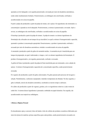 ajustada ao nível adequado e em seguida pasteurizada e envasada por meio de dosadeiras automáticas,

sendo então imediatamente fechados. Posteriormente, as embalagens são esterilizadas, resfriadas e

acondicionadas em caixas de papelão.

O purê e polpa são produzidos a partir da polpa de tomate, sal e açúcar. Os ingredientes são misturados e a

concentração é ajustada ao nível adequado. Posteriormente, a mistura é pasteurizada e envasada. Após o

envase, as embalagens são esterilizadas, resfriadas e acondicionadas em caixas de papelão.

O ketchup é produzido a partir da polpa do tomate. A polpa de tomate e os demais ingredientes da

formulação são colocados em um tanque de aço inoxidável, no qual a mistura é homogeneizada e aquecida,

ajustando o produto à concentração apropriada. Posteriormente, o produto é pasteurizado, resfriado e

envasado por meio de dosadoras automáticas, rotulado e acondicionado em caixas de papelão.

A mostarda é produzida a partir de grãos de mostarda moídos. A mostarda em pó é transferida para um

tanque de preparação, no qual é adicionado o vinagre, o sal e os demais ingredientes da formulação. O

produto é homogeneizado e, em seguida, pasteurizado, resfriado e envasado.

A geléia de frutas é produzida a partir da polpa de fruta transferida para um misturador, com a adição de

açúcar. A mistura é homogeneizada e aquecida até a concentração específica, sendo posteriormente

envasada.

Os vegetais são produzidos a partir de grãos selecionados. Os grãos passam pelo processo de lavagem e

seleção. Paralelamente, a salmoura é preparada e mantida à temperatura de ebulição. Na fase seguinte, o

grão é enlatado, através de dosadeira automática, recebendo ao mesmo tempo a salmoura.

Os caldos são produzidos a partir de vegetais, gordura, sal e os ingredientes relativos a cada versão do

caldo Etti. A mistura desses ingredientes é prensada e embalada em papel-alumínio. Em seguida, são

acondicionados nas respectivas embalagens.




Beleza e Higiene Pessoal




Os desodorantes spray e aerossol, óleos de banho e leite de colônia são produtos cosméticos fabricados por

meio da mistura de matérias–primas específicas para cada produto, sendo posteriormente envasados em
 