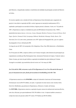 pela Maiorem, e integralizadas mediante a transferência da totalidade da participação acionária da Maiorem

na Erches.




Os recursos captados com a entrada da Erches na Hypermarcas foram destinados para o pagamento da

parcela à vista relativa à aquisição da DM, e assim, ingressara no mercado de medicamentos OTC e

ampliando a participação nos mercados de beleza e higiene pessoal e alimentos. Assim, em 1º de junho de

2007, a Hypermarcas comprou a totalidade das quotas da DM Indústria Farmacêutica Ltda. (“DM”),

proprietária das marcas Apracur, Atroveran, Avanço, Benegrip, Biotônico Fontoura, Cenoura & Bronze, Doril,

Engov, Epocler, Estomazil, Gelol, Lactopurga, Melhoral, Merthiolati, Monange, Paixão, Rastro, Três

Marchand, Zero Cal, entre outras, juntamente com a MY Agência de Propaganda Ltda., que era a agência

de propaganda in-house utilizada pela DM.

Ao longo do ano de 2007, foi incorporada a Etti, Sulquímica, Fluss, Finn, DM, Quimivale e a Distribuidora

Clean.

Em 30 de janeiro de 2008, a empresa celebrou com Cristiana Arcangeli, então detentora da participação que

originalmente era detida por Bisa Participações Ltda., Instrumento Particular de Compra e Venda de Ações e

Outras Avenças, por meio do qual celebrou a aquisição da totalidade das ações detidas por Cristiana

Arcangeli na sociedade, cuja transferência deverá ocorrer em 31 de março de 2008.




Em 18 de abril de 2008, estrearam as ações ON da Hypermarcas S.A ao Novo Mercado da Bovespa. O

preço de lançamento das ações, fixado pelo mecanismo de bookbuilding, foi de R$ 17,00.




A Hypermarcas anunciou no dia 03/06/2008 a compra do Laboratório Americano de Farmacoterapia

(Farmasa) por cerca de R$ 874 milhões, em ações. A aquisição irá somar marcas como Assolan, Gelol,

Zero-Cal e Merthiolate, que pertencem à Hypermarcas, a Rinosoro e Lisador, da Farmasa.

Em 29/07/2008, a Hypermarcas anunciou a aquisição de quatro marcas da multinacional americana Revlon,

entre elas a Bozzano, por aproximadamente US$ 104 milhões à vista. A empresa também comunicou a

compra das marcas de gel para cabelo NY Looks e NY Radical, por R$ 60 milhões.
 