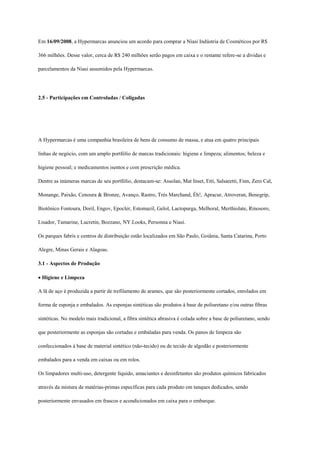 Em 16/09/2008, a Hypermarcas anunciou um acordo para comprar a Niasi Indústria de Cosméticos por R$

366 milhões. Desse valor, cerca de R$ 240 milhões serão pagos em caixa e o restante refere-se a dívidas e

parcelamentos da Niasi assumidos pela Hypermarcas.




2.5 - Participações em Controladas / Coligadas




sctos de Operação e Mercado Aspectos de Operação e Mercado

A Hypermarcas é uma companhia brasileira de bens de consumo de massa, e atua em quatro principais

linhas de negócio, com um amplo portfólio de marcas tradicionais: higiene e limpeza; alimentos; beleza e

higiene pessoal; e medicamentos isentos e com prescrição médica.

Dentre as inúmeras marcas de seu portfólio, destacam-se: Assolan, Mat Inset, Etti, Salsaretti, Finn, Zero Cal,

Monange, Paixão, Cenoura & Bronze, Avanço, Rastro, Trés Marchand, Éh!, Apracur, Atroveran, Benegrip,

Biotônico Fontoura, Doril, Engov, Epocler, Estomazil, Gelol, Lactopurga, Melhoral, Merthiolate, Rinosoro,

Lisador, Tamarine, Lucretin, Bozzano, NY.Looks, Personna e Niasi.

Os parques fabris e centros de distribuição estão localizados em São Paulo, Goiânia, Santa Catarina, Porto

Alegre, Minas Gerais e Alagoas.

3.1 - Aspectos de Produção

Higiene e Limpeza

A lã de aço é produzida a partir de trefilamento de arames, que são posteriormente cortados, enrolados em

forma de esponja e embalados. As esponjas sintéticas são produtos à base de poliuretano e/ou outras fibras

sintéticas. No modelo mais tradicional, a fibra sintética abrasiva é colada sobre a base de poliuretano, sendo

que posteriormente as esponjas são cortadas e embaladas para venda. Os panos de limpeza são

confeccionados à base de material sintético (não-tecido) ou de tecido de algodão e posteriormente

embalados para a venda em caixas ou em rolos.

Os limpadores multi-uso, detergente líquido, amaciantes e desinfetantes são produtos químicos fabricados

através da mistura de matérias-primas específicas para cada produto em tanques dedicados, sendo

posteriormente envasados em frascos e acondicionados em caixa para o embarque.
 