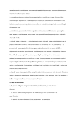 farmacêuticas e do canal alimentar, que compreende atacados, hipermercados, supermercados e pequenos

varejistas em todas as regiões do País.

A entrega dos produtos aos estabelecimentos que compõem o canal farma e o canal alimentar é feita

diretamente pela Hypremarcas, e também por meio da utilização de distribuidores intermediários (canal

indireto), os quais compram os produtos e os revendem aos estabelecimentos que farão a comercialização

ao consumidor final.

Adicionalmente, quando são distribuídos os produtos diretamente aos estabelecimentos que compõem o

canal farma ou o canal alimentar, utiliza-se uma frota de caminhões totalmente terceirizada e rodoviária.

Força de Vendas

A força de vendas é abrangente e é composta por uma equipe própria de vendas, cujos integrantes são os

próprios empregados, registrados como tais nos termos da Consolidação das Leis do Trabalho (CLT);

promotores de vendas, que também são empregados registrados como tais nos termos da CLT; e

representantes terceirizados, não exclusivos, cuja remuneração se dá mediante o pagamento de comissão.

O vendedor da equipe própria de vendas é responsável pela venda dos produtos diretamente aos

estabelecimentos que compõem o canal farma e o canal alimentar, enquanto que o promotor de vendas é

responsável pelo reabastecimento dos produtos nas gôndolas dos estabelecimentos que compõem o canal

farma e o canal alimentar. O representante terceirizado vende os produtos sem exclusividade e recebe uma

comissão pelas vendas realizadas.

A força de vendas atua nas quatro linhas de negócios e distribui os produtos por meio dos canais alimentar e

farma e é apoiada por uma equipe de promoção (merchandising) e trade marketing, com o fim de garantir a

melhor exposição de todos os produtos nos pontos de vendas.

Canais de Distribuição

1. Os produtos de higiene e limpeza são distribuídos exculsivamente por meio de canal

alimentar;

2. Os produtos de beleza e higiene pessoal são distribuídos por meio do canal farma e do

canal alimentar;

3. Os produtos no setor de alimentos (exceto os adoçantes), são distribuídos
 