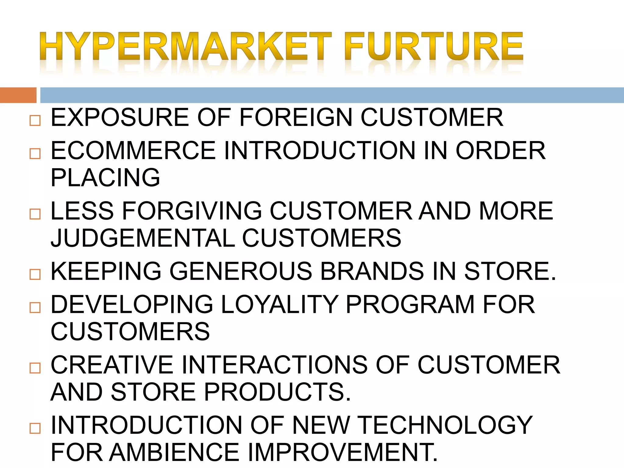  EXPOSURE OF FOREIGN CUSTOMER
 ECOMMERCE INTRODUCTION IN ORDER
PLACING
 LESS FORGIVING CUSTOMER AND MORE
JUDGEMENTAL CUSTOMERS
 KEEPING GENEROUS BRANDS IN STORE.
 DEVELOPING LOYALITY PROGRAM FOR
CUSTOMERS
 CREATIVE INTERACTIONS OF CUSTOMER
AND STORE PRODUCTS.
 INTRODUCTION OF NEW TECHNOLOGY
FOR AMBIENCE IMPROVEMENT.
 