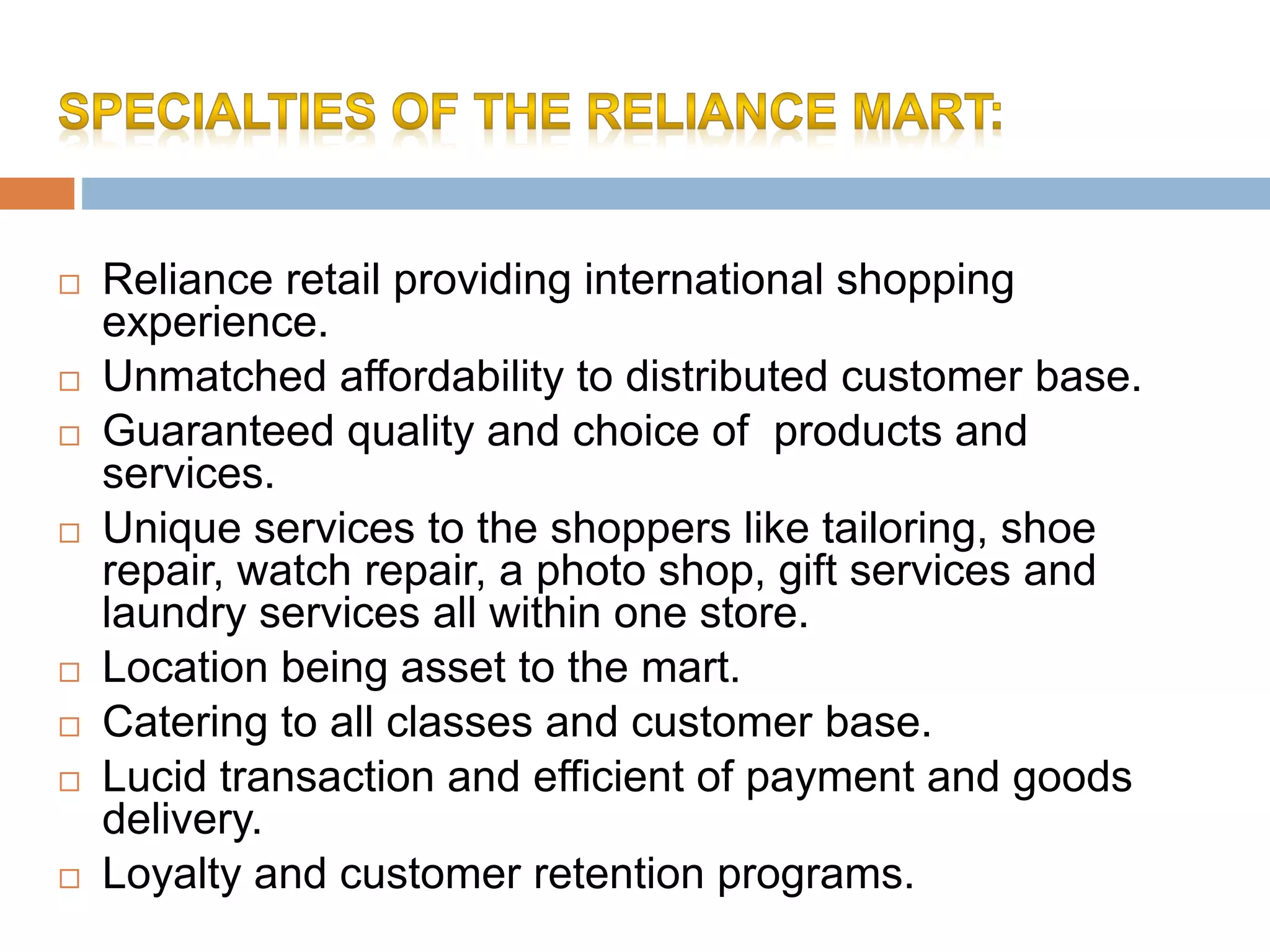  Reliance retail providing international shopping
experience.
 Unmatched affordability to distributed customer base.
 Guaranteed quality and choice of products and
services.
 Unique services to the shoppers like tailoring, shoe
repair, watch repair, a photo shop, gift services and
laundry services all within one store.
 Location being asset to the mart.
 Catering to all classes and customer base.
 Lucid transaction and efficient of payment and goods
delivery.
 Loyalty and customer retention programs.
 