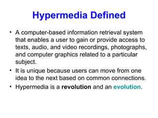 Hypermedia Defined A computer-based information retrieval system that enables a user to gain or provide access to texts, audio, and video recordings, photographs, and computer graphics related to a particular subject. It is unique because users can move from one idea to the next based on common connections.  Hypermedia is a  revolution  and an  evolution . 