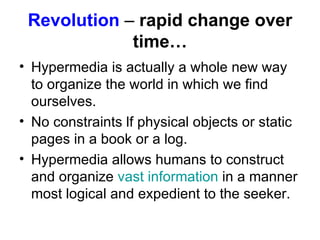 Revolution   –  rapid change over time… Hypermedia is actually a whole new way to organize the world in which we find ourselves.  No constraints lf physical objects or static pages in a book or a log.  Hypermedia allows humans to construct and organize  vast information  in a manner most logical and expedient to the seeker.  