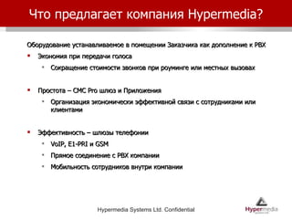 Что предлагает компания  Hypermedia? Оборудование устанавливаемое в помещении Заказчика как дополнение к  PBX Экономия при передачи голоса Сокращение стоимости звонков при роуминге или местных вызовах Простота – СМС  Pro  шлюз и Приложения Организация экономически эффективной связи с сотрудниками или клиентами Эффективность – шлюзы телефонии VoIP, E1-PRI  и  GSM  Прямое соединение с  PBX  компании Мобильность сотрудников внутри компании 