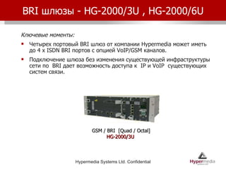 BRI  шлюзы -  HG-2000/3U , HG-2000/6U Ключевые моменты: Четырех портовый  BRI  шлюз от компании  Hypermedia  может иметь до  4 x ISDN BRI  портов   с опцией  VoIP/GSM  каналов . Подключение шлюза без изменения существующей инфраструктуры сети по  BRI  дает возможность доступа к  IP  и  VoIP  существующих систем связи. GSM / BRI  [Quad / Octal] HG-2000/3U  