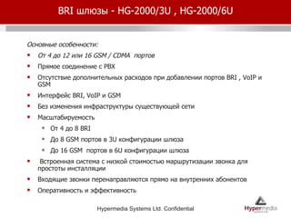 BRI  шлюзы -  HG-2000/3U , HG-2000/6U Основные особенности: От 4 до 12 или 16  GSM / CDMA  портов Прямое соединение с  PBX Отсутствие дополнительных расходов при добавлении портов  BRI , VoIP  и  GSM  Интерфейс  BRI, VoIP  и  GSM  Без изменения инфраструктуры существующей сети Масштабируемость От 4 до 8  BRI До 8  GSM  портов в  3U  конфигурации шлюза До 16  GSM  портов в  6U  конфигурации шлюза Встроенная система с низкой стоимостью маршрутизации звонка для простоты инсталляции Входящие звонки перенаправляются прямо на внутренних абонентов Оперативность и эффективность 