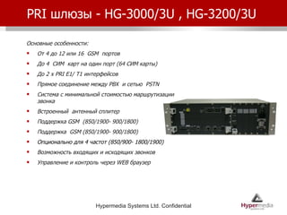 PRI  шлюзы -  HG-3000/3U , HG-3200/3U  Основные особенности: От 4 до 12 или 16  GSM  портов До 4  СИМ  карт на один порт (64 СИМ карты) До  2 x PRI E1/ T1  интерфейсов Прямое соединение между  PBX  и сетью  PSTN Система с минимальной стоимостью маршрутизации звонка Встроенный  антенный сплитер Поддержка  GSM  (850/1900- 900/1800) Поддержка  GSM  (850/1900- 900/1800) Опционально для 4 частот  (850/900- 1800/1900) Возможность входящих и исходящих звонков Управление и контроль через  WEB  браузер 