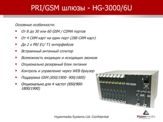 PRI/GSM  шлюзы -  HG-3000/6U Основные особенности: От 8 до 30 или 60  GSM / CDMA  портов От 4 СИМ карт на один порт (288 СИМ карт) До  2 x PRI E1/ T1  интерфейсов Встроенный антенный сплитер Возможность входящих и исходящих звонков Опционально резервный блок питания Контроль и управление через  WEB  браузер Поддержка  GSM  (850/1900- 900/1800) Опционально для 4 частот ( 850/900- 1800/1900) 