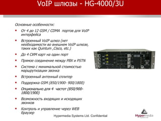 VoIP  шлюзы -  HG-4000/3U Основные особенности: От 4 до 12  GSM / CDMA  портов для  VoIP  интерфейса Встроенный  VoIP  шлюз (нет необходимости во внешнем  VoIP  шлюзе, таких как  Quintum ,Cisco, etc.)  До 4 СИМ карт на один порт Прямое соединение между  PBX  и  PSTN Система с минимальной стоимостью маршрутизации звонка Встроенный антенный сплитер Поддержка  GSM  (850/1900- 900/1800) Опционально для 4  частот  (850/900- 1800/1900) Возможность входящих и исходящих звонков Контроль и управление через  WEB  браузер 