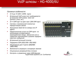 VoIP  шлюзы -  HG-4000/ 6 U Основные особенности: От 8 до 72  GSM / CDMA  порта Встроенный  VoIP  шлюз (нет необходимости во внешнем  VoIP  шлюзе, таких как  Quintum ,Cisco, etc.)  От 4 СИМ карт на один порт (288 СИМ карт) Система с минимальной стоимостью маршрутизации звонка Функционал  black-list  по номеру или  IP  адресу Предоплаченная услуга на СИМ карте  по организации интерактивного взаимодействия между  абонентом сети и сервисным приложением в режиме передачи коротких сообщений. Встроенный антенный сплитер Поддержка  GSM  (850/1900- 900/1800) Опционально для 4 частот  (850/900- 1800/1900) Возможность входящих и исходящих звонков Опционально резервный блок питания Контроль и управление через  WEB  браузер 