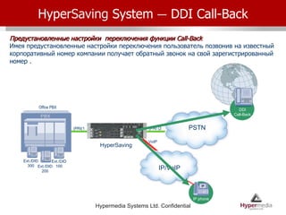 Hyper Saving  System  –  DDI Call-Back Предустановленные настройки  переключения функции  Call-Back Имея предустановленные настройки переключения пользователь позвонив на известный корпоративный номер компании получает обратный звонок на свой зарегистрированный номер . PSTN PRI (2) Office PBX PRI(1) HyperSaving IP/VoIP IP phone VoIP Ext./DID300 Ext./DID200 Ext./DID100 DDI Call-Back 