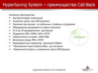 Hyper Saving  System –  преимущества  Call-Back Основные преимущества: Быстрый возврат инвестиций Снижение затрат при  GSM  роуминге Экономия при звонках  на мобильные телефоны сотрудников Оборудование размещается в офисе заказчика От 4 до 30 одновременных  разговоров Поддержка  GSM, CDMA, VoIP  и  PSTN  Совместимость со всеми  ISDN PBXs Включение между  PBX  и  PSTN  Индивидуальное управление  функцией  Callback  * Приложение  Visual Callback-Dialer  для контроля * Удаленный контроль и управление через  WEB  браузер Call-Back 