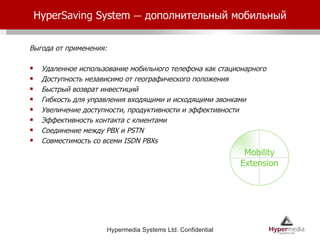 Hyper Saving  System  –   дополнительный мобильный Выгода от применения: Удаленное использование мобильного телефона как стационарного Доступность независимо от географического положения Быстрый возврат инвестиций Гибкость для управления входящими и исходящими звонками Увеличение доступности, продуктивности и эффективности Эффективность контакта с клиентами Соединение между  PBX  и  PSTN  Совместимость со всеми  ISDN PBXs  Mobility Extension 
