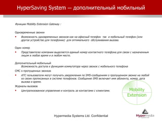 Hyper Saving  System  –   дополнительный мобильный Функции  Mobility Extension Gateway : Одновременные звонки Возможность одновременных звонков как на офисный телефон  так  и мобильный телефон (или другое устройство для телефонии)  для оптимального  обслуживания вызова.  Один номер Представителю компании выделяется единый номер контактного телефона для связи с назначенным лицом в любое время и в любом месте.  Дополнительный мобильный Возможность доступа к функциям коммутатора через звонок с мобильного телефона СМС о пропущенных звонках   АТС пользователи могут получать уведомления по SMS-сообщениям о пропущенном звонке на любой из своих прописанных в системе телефонов. Сообщение SMS включает имя абонента, номер, дата вызова и время.  Журналы вызовов   Централизованное управление и контроль за контактами с клиентами.  Mobility Extension 