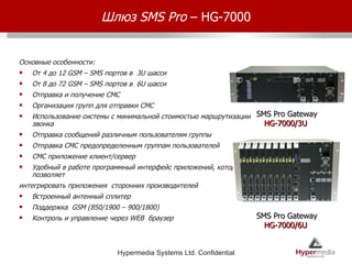 Шлюз  SMS Pro  – HG-7000 Основные особенности: От 4 до 12  GSM – SMS  портов в  3U  шасси От 8 до 72  GSM – SMS  портов в  6 U  шасси Отправка и получение СМС Организация групп для отправки СМС Использование системы с минимальной стоимостью маршрутизации звонка  Отправка сообщений различным пользователям группы Отправка СМС предопределенным группам пользователей СМС приложение клиент/сервер Удобный в работе программный интерфейс приложений, который позволяет  интегрировать приложения  сторонних производителей Встроенный антенный сплитер Поддержка  GSM (850/1900 – 900/1800) Контроль и управление через  WEB  браузер SMS Pro Gateway HG-7000/3U  SMS Pro Gateway HG-7000/6U  