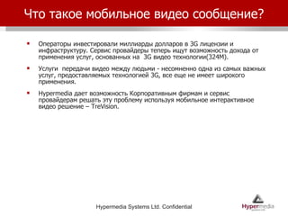 Что такое мобильное видео сообщение? Операторы инвестировали миллиарды долларов в 3G лицензии и инфраструктуру. Сервис провайдеры теперь ищут возможность дохода от применения услуг, основанных на  3G видео технологии(324M). Услуги  передачи видео между людьми - несомненно одна из самых важных услуг, предоставляемых технологией 3G, все еще не имеет широкого применения. Hypermedia  дает возможность Корпоративным фирмам и сервис провайдерам решать эту проблему используя мобильное интерактивное видео решение – TreVision. 