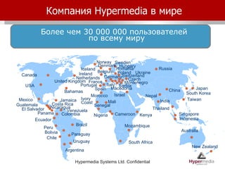 Компания  Hypermedia  в мире South Africa USA Mexico El Salvador Chile Argentina Guatemala Germany Romania Israel Portugal Norway Netherlands Ukraine Spain France Macedonia Czech Switzerland Canada Ireland Colombia Nicaragua Serbia Australia Uruguay Taiwan Sweden New Zealand Italy Belgium Bahamas Jamaica Iceland Senegal Venezuela Более чем 30 000 000 пользователей  по всему миру Russia Mozambique Cameroon Peru Montenegro China Poland Indonesia Paraguay Morocco Hungary Mali Denmark United Kingdom Brazil India Singapore Kenya Ivory Coast Japan Ecuador Bolivia Panama Costa Rica Nigeria Nepal South Korea Thailand 