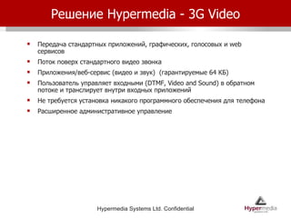 Решение  Hypermedia  -  3G Video Передача стандартных приложений, графических, голосовых и  web  сервисов Поток поверх стандартного видео звонка Приложения/веб-сервис (видео и звук)  (гарантируемые 64 КБ) Пользователь управляет входными  (DTMF, Video and Sound)  в обратном потоке и транслирует внутри входных приложений Не требуется установка никакого программного обеспечения для телефона Расширенное административное управление 