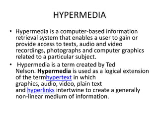 HYPERMEDIA
• Hypermedia is a computer-based information
  retrieval system that enables a user to gain or
  provide access to texts, audio and video
  recordings, photographs and computer graphics
  related to a particular subject.
• Hypermedia is a term created by Ted
  Nelson. Hypermedia is used as a logical extension
  of the termhypertext in which
  graphics, audio, video, plain text
  and hyperlinks intertwine to create a generally
  non-linear medium of information.
 