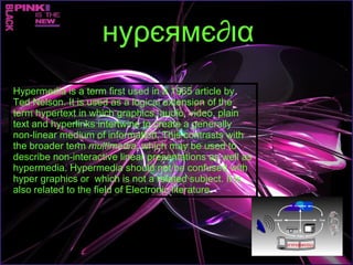 Hypermedia is a term first used in a 1965 article by Ted Nelson. It is used as a logical extension of the term hypertext in which graphics, audio, video, plain text and hyperlinks intertwine to create a generally non-linear medium of information. This contrasts with the broader term  multimedia , which may be used to describe non-interactive linear presentations as well as hypermedia. Hypermedia should not be confused with hyper graphics or  which is not a related subject. It is also related to the field of Electronic literature. нуρєямє∂ια 