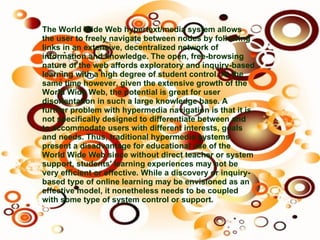 The World Wide Web hypertext/media system allows the user to freely navigate between nodes by following links in an extensive, decentralized network of information and knowledge. The open, free-browsing nature of the web affords exploratory and inquiry-based learning with a high degree of student control. At the same time however, given the extensive growth of the World Wide Web, the potential is great for user disorientation in such a large knowledge base. A further problem with hypermedia navigation is that it is not specifically designed to differentiate between and to accommodate users with different interests, goals and needs. Thus, traditional hypermedia systems present a disadvantage for educational use of the World Wide Web since without direct teacher or system support, students' learning experiences may not be very efficient or effective. While a discovery or inquiry-based type of online learning may be envisioned as an effective model, it nonetheless needs to be coupled with some type of system control or support.   