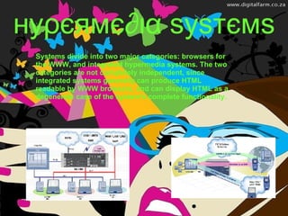 нуρєямє∂ια ѕуѕтємѕ Systems divide into two major categories: browsers for the WWW, and integrated hypermedia systems. The two categories are not completely independent, since integrated systems generally can produce HTML readable by WWW browsers, and can display HTML as a degenerate case of the system's complete functionality.   