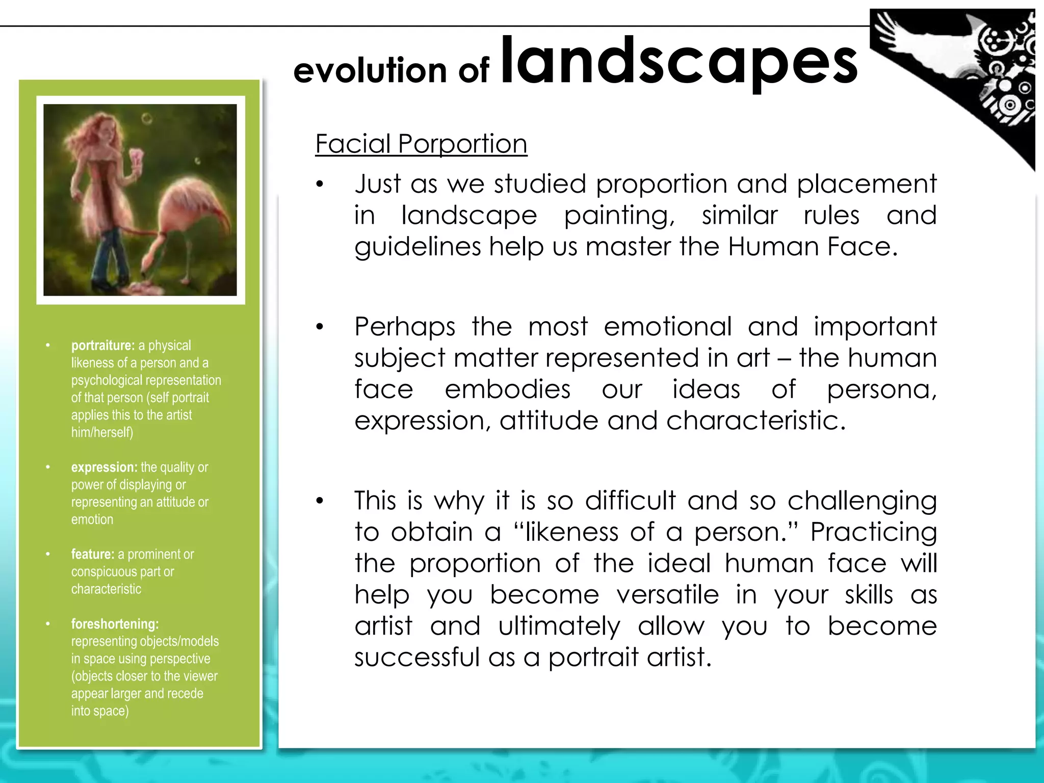 evolution of landscapes
Facial Porportion
• Just as we studied proportion and placement
in landscape painting, similar rules and
guidelines help us master the Human Face.
• Perhaps the most emotional and important
subject matter represented in art – the human
face embodies our ideas of persona,
expression, attitude and characteristic.
• This is why it is so difficult and so challenging
to obtain a “likeness of a person.” Practicing
the proportion of the ideal human face will
help you become versatile in your skills as
artist and ultimately allow you to become
successful as a portrait artist.
• portraiture: a physical
likeness of a person and a
psychological representation
of that person (self portrait
applies this to the artist
him/herself)
• expression: the quality or
power of displaying or
representing an attitude or
emotion
• feature: a prominent or
conspicuous part or
characteristic
• foreshortening:
representing objects/models
in space using perspective
(objects closer to the viewer
appear larger and recede
into space)
 