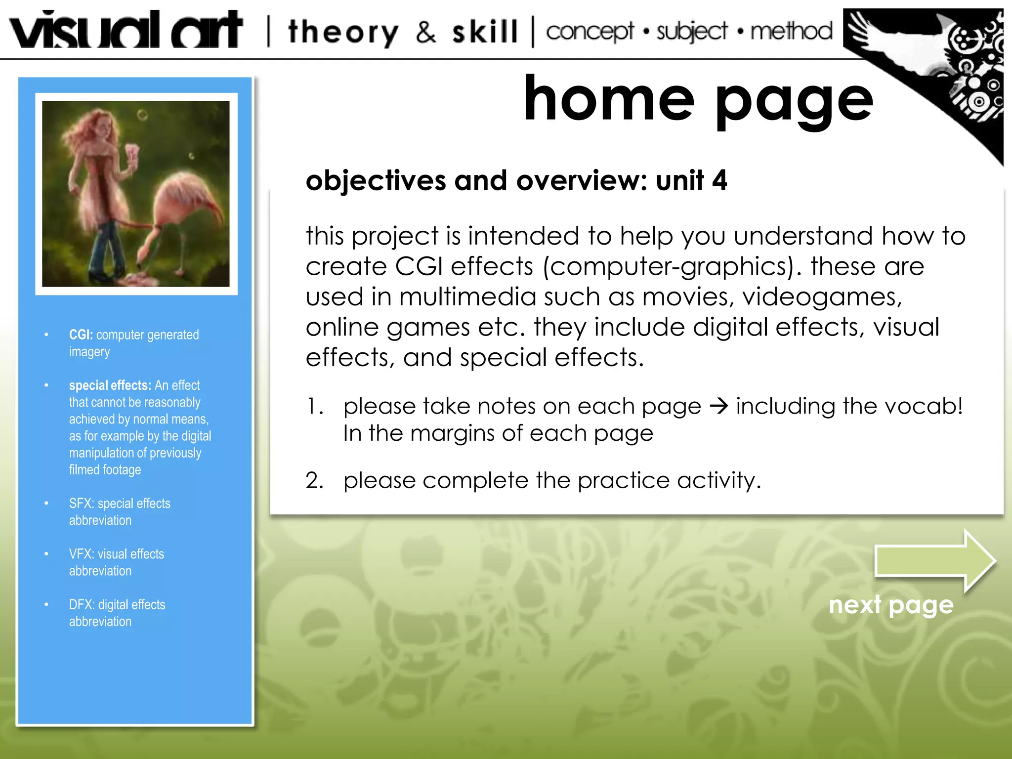 home page
objectives and overview: unit 4

•

CGI: computer generated
imagery

•

special effects: An effect
that cannot be reasonably
achieved by normal means,
as for example by the digital
manipulation of previously
filmed footage

•

DFX: digital effects
abbreviation

2. please complete the practice activity.

VFX: visual effects
abbreviation

•

1. please take notes on each page  including the vocab!
In the margins of each page

SFX: special effects
abbreviation

•

this project is intended to help you understand how to
create CGI effects (computer-graphics). these are
used in multimedia such as movies, videogames,
online games etc. they include digital effects, visual
effects, and special effects.

next page

 