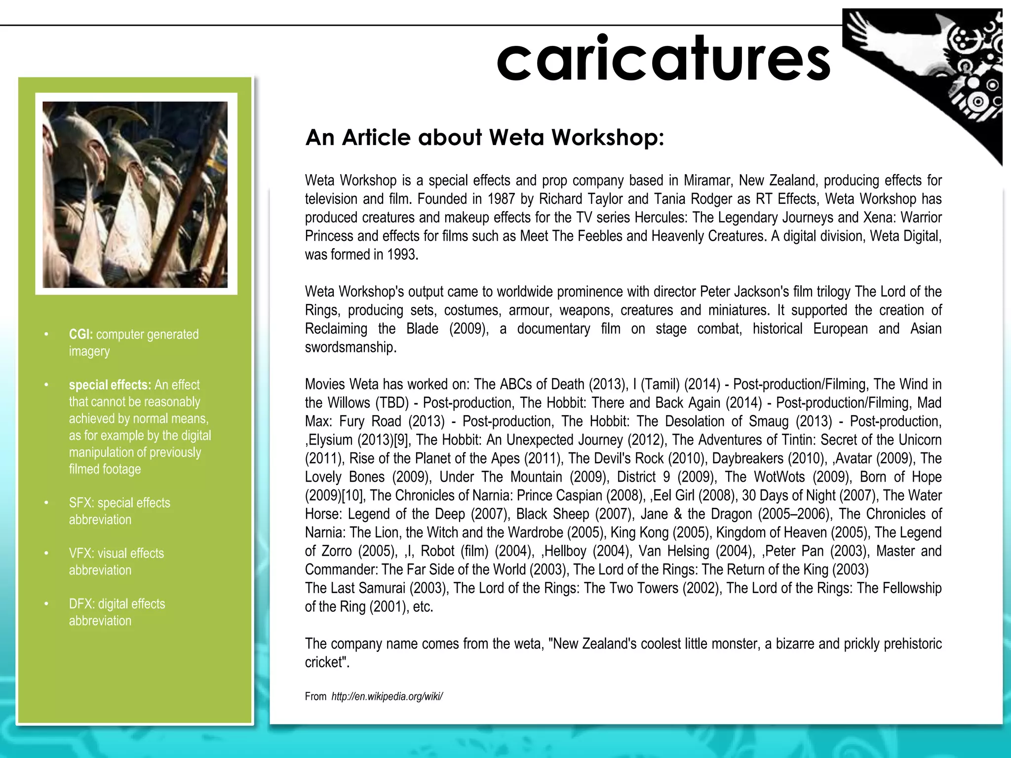 caricatures
An Article about Weta Workshop:
Weta Workshop is a special effects and prop company based in Miramar, New Zealand, producing effects for
television and film. Founded in 1987 by Richard Taylor and Tania Rodger as RT Effects, Weta Workshop has
produced creatures and makeup effects for the TV series Hercules: The Legendary Journeys and Xena: Warrior
Princess and effects for films such as Meet The Feebles and Heavenly Creatures. A digital division, Weta Digital,
was formed in 1993.

•

CGI: computer generated
imagery

•

special effects: An effect
that cannot be reasonably
achieved by normal means,
as for example by the digital
manipulation of previously
filmed footage

•

SFX: special effects
abbreviation

•

VFX: visual effects
abbreviation

•

DFX: digital effects
abbreviation

Weta Workshop's output came to worldwide prominence with director Peter Jackson's film trilogy The Lord of the
Rings, producing sets, costumes, armour, weapons, creatures and miniatures. It supported the creation of
Reclaiming the Blade (2009), a documentary film on stage combat, historical European and Asian
swordsmanship.
Movies Weta has worked on: The ABCs of Death (2013), I (Tamil) (2014) - Post-production/Filming, The Wind in
the Willows (TBD) - Post-production, The Hobbit: There and Back Again (2014) - Post-production/Filming, Mad
Max: Fury Road (2013) - Post-production, The Hobbit: The Desolation of Smaug (2013) - Post-production,
,Elysium (2013)[9], The Hobbit: An Unexpected Journey (2012), The Adventures of Tintin: Secret of the Unicorn
(2011), Rise of the Planet of the Apes (2011), The Devil's Rock (2010), Daybreakers (2010), ,Avatar (2009), The
Lovely Bones (2009), Under The Mountain (2009), District 9 (2009), The WotWots (2009), Born of Hope
(2009)[10], The Chronicles of Narnia: Prince Caspian (2008), ,Eel Girl (2008), 30 Days of Night (2007), The Water
Horse: Legend of the Deep (2007), Black Sheep (2007), Jane & the Dragon (2005–2006), The Chronicles of
Narnia: The Lion, the Witch and the Wardrobe (2005), King Kong (2005), Kingdom of Heaven (2005), The Legend
of Zorro (2005), ,I, Robot (film) (2004), ,Hellboy (2004), Van Helsing (2004), ,Peter Pan (2003), Master and
Commander: The Far Side of the World (2003), The Lord of the Rings: The Return of the King (2003)
The Last Samurai (2003), The Lord of the Rings: The Two Towers (2002), The Lord of the Rings: The Fellowship
of the Ring (2001), etc.
The company name comes from the weta, "New Zealand's coolest little monster, a bizarre and prickly prehistoric
cricket".
From http://en.wikipedia.org/wiki/

 