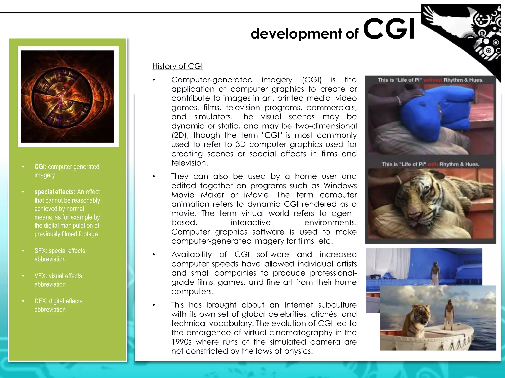 development of
History of CGI
•

•

CGI: computer generated
imagery

•

SFX: special effects
abbreviation

•

DFX: digital effects
abbreviation

They can also be used by a home user and
edited together on programs such as Windows
Movie Maker or iMovie. The term computer
animation refers to dynamic CGI rendered as a
movie. The term virtual world refers to agentbased,
interactive
environments.
Computer graphics software is used to make
computer-generated imagery for films, etc.

•

Availability of CGI software and increased
computer speeds have allowed individual artists
and small companies to produce professionalgrade films, games, and fine art from their home
computers.

•

This has brought about an Internet subculture
with its own set of global celebrities, clichés, and
technical vocabulary. The evolution of CGI led to
the emergence of virtual cinematography in the
1990s where runs of the simulated camera are
not constricted by the laws of physics.

VFX: visual effects
abbreviation

•

•

special effects: An effect
that cannot be reasonably
achieved by normal
means, as for example by
the digital manipulation of
previously filmed footage

•

Computer-generated imagery (CGI) is the
application of computer graphics to create or
contribute to images in art, printed media, video
games, films, television programs, commercials,
and simulators. The visual scenes may be
dynamic or static, and may be two-dimensional
(2D), though the term "CGI" is most commonly
used to refer to 3D computer graphics used for
creating scenes or special effects in films and
television.

CGI

 
