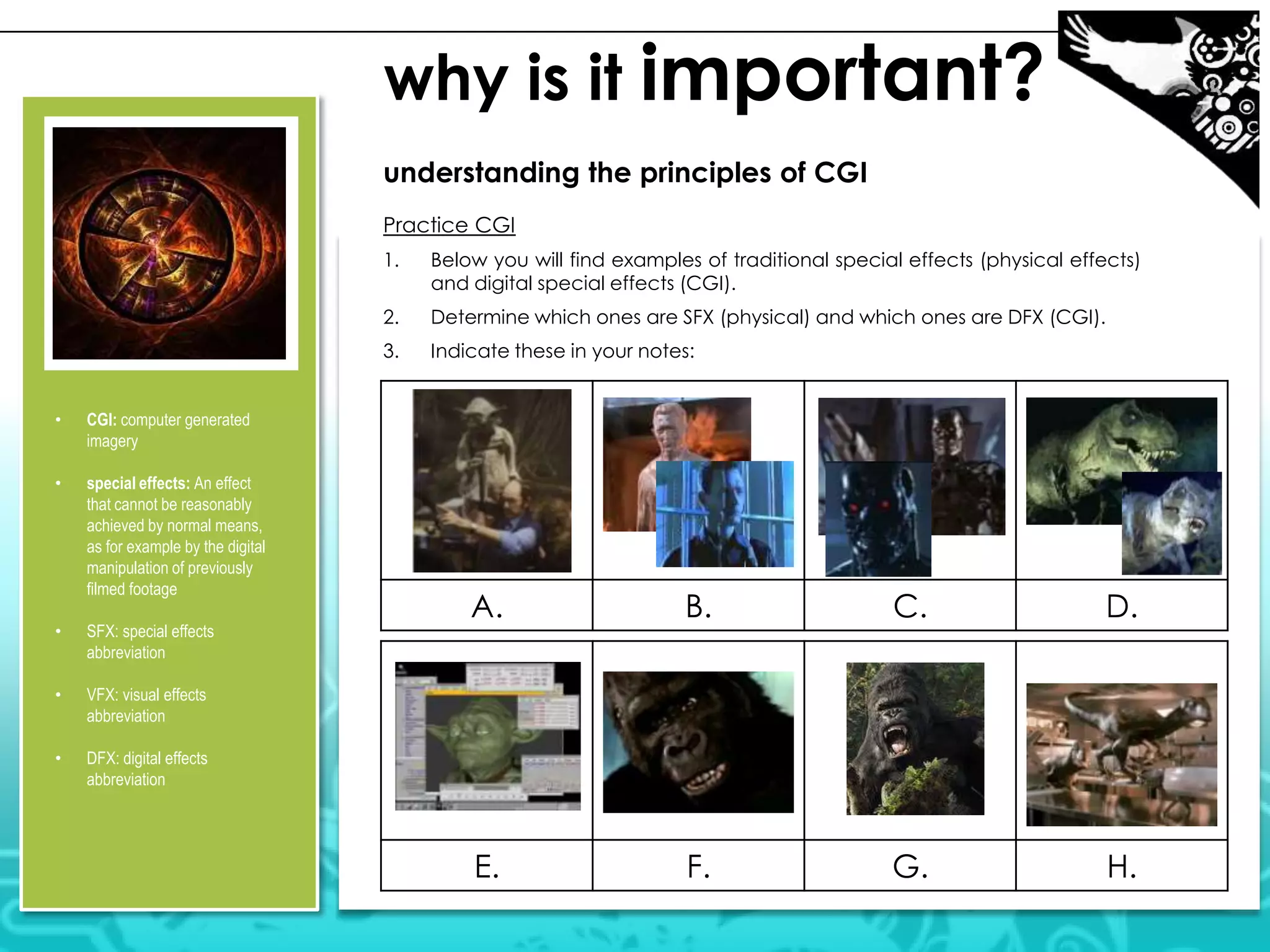 why is it important?
understanding the principles of CGI
Practice CGI
1.

2.

special effects: An effect
that cannot be reasonably
achieved by normal means,
as for example by the digital
manipulation of previously
filmed footage

•

SFX: special effects
abbreviation

•

VFX: visual effects
abbreviation

•

Indicate these in your notes:

CGI: computer generated
imagery

•

Determine which ones are SFX (physical) and which ones are DFX (CGI).

3.
•

Below you will find examples of traditional special effects (physical effects)
and digital special effects (CGI).

DFX: digital effects
abbreviation

A.

B.

C.

D.

E.

F.

G.

H.

 