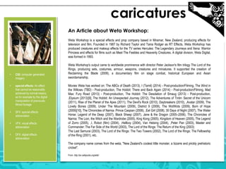 caricatures
An Article about Weta Workshop:
Weta Workshop is a special effects and prop company based in Miramar, New Zealand, producing effects for
television and film. Founded in 1987 by Richard Taylor and Tania Rodger as RT Effects, Weta Workshop has
produced creatures and makeup effects for the TV series Hercules: The Legendary Journeys and Xena: Warrior
Princess and effects for films such as Meet The Feebles and Heavenly Creatures. A digital division, Weta Digital,
was formed in 1993.

•

CGI: computer generated
imagery

•

special effects: An effect
that cannot be reasonably
achieved by normal means,
as for example by the digital
manipulation of previously
filmed footage

•

SFX: special effects
abbreviation

•

VFX: visual effects
abbreviation

•

DFX: digital effects
abbreviation

Weta Workshop's output came to worldwide prominence with director Peter Jackson's film trilogy The Lord of the
Rings, producing sets, costumes, armour, weapons, creatures and miniatures. It supported the creation of
Reclaiming the Blade (2009), a documentary film on stage combat, historical European and Asian
swordsmanship.
Movies Weta has worked on: The ABCs of Death (2013), I (Tamil) (2014) - Post-production/Filming, The Wind in
the Willows (TBD) - Post-production, The Hobbit: There and Back Again (2014) - Post-production/Filming, Mad
Max: Fury Road (2013) - Post-production, The Hobbit: The Desolation of Smaug (2013) - Post-production,
,Elysium (2013)[9], The Hobbit: An Unexpected Journey (2012), The Adventures of Tintin: Secret of the Unicorn
(2011), Rise of the Planet of the Apes (2011), The Devil's Rock (2010), Daybreakers (2010), ,Avatar (2009), The
Lovely Bones (2009), Under The Mountain (2009), District 9 (2009), The WotWots (2009), Born of Hope
(2009)[10], The Chronicles of Narnia: Prince Caspian (2008), ,Eel Girl (2008), 30 Days of Night (2007), The Water
Horse: Legend of the Deep (2007), Black Sheep (2007), Jane & the Dragon (2005–2006), The Chronicles of
Narnia: The Lion, the Witch and the Wardrobe (2005), King Kong (2005), Kingdom of Heaven (2005), The Legend
of Zorro (2005), ,I, Robot (film) (2004), ,Hellboy (2004), Van Helsing (2004), ,Peter Pan (2003), Master and
Commander: The Far Side of the World (2003), The Lord of the Rings: The Return of the King (2003)
The Last Samurai (2003), The Lord of the Rings: The Two Towers (2002), The Lord of the Rings: The Fellowship
of the Ring (2001), etc.
The company name comes from the weta, "New Zealand's coolest little monster, a bizarre and prickly prehistoric
cricket".
From http://en.wikipedia.org/wiki/

 